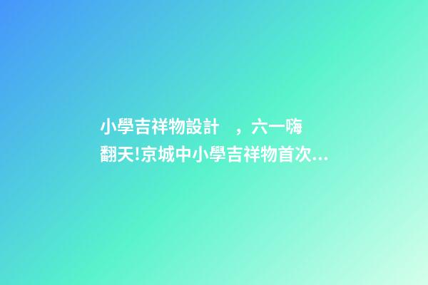 小學吉祥物設計，六一嗨翻天!京城中小學吉祥物首次大集合-第1張-觀點-玄機派